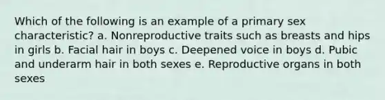 Which of the following is an example of a primary sex characteristic? a. Nonreproductive traits such as breasts and hips in girls b. Facial hair in boys c. Deepened voice in boys d. Pubic and underarm hair in both sexes e. Reproductive organs in both sexes