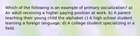 Which of the following is an example of primary socialization? a) An adult receiving a higher paying position at work. b) A parent teaching their young child the alphabet c) A high school student learning a foreign language. d) A college student specializing in a field.