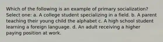 Which of the following is an example of primary socialization? Select one: a. A college student specializing in a field. b. A parent teaching their young child the alphabet c. A high school student learning a foreign language. d. An adult receiving a higher paying position at work.