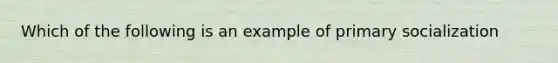 Which of the following is an example of primary socialization