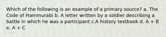 Which of the following is an example of a primary source? a. The Code of Hammurabi b. A letter written by a soldier describing a battle in which he was a participant c.A history textbook d. A + B e. A + C