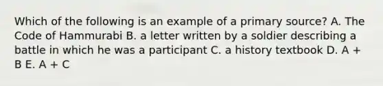 Which of the following is an example of a primary source? A. The Code of Hammurabi B. a letter written by a soldier describing a battle in which he was a participant C. a history textbook D. A + B E. A + C