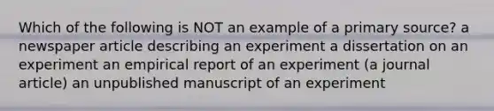 Which of the following is NOT an example of a primary source? a newspaper article describing an experiment a dissertation on an experiment an empirical report of an experiment (a journal article) an unpublished manuscript of an experiment