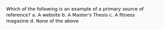 Which of the following is an example of a primary source of reference? a. A website b. A Master's Thesis c. A fitness magazine d. None of the above