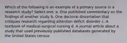 Which of the following is an example of a primary source in a research study? Select one: a. One published commentary on the findings of another study b. One doctoral dissertation that critiques research regarding attention deficit disorder c. A textbook of medical-surgical nursing d. A journal article about a study that used previously published databases generated by the United States census