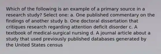 Which of the following is an example of a primary source in a research study? Select one: a. One published commentary on the findings of another study b. One doctoral dissertation that critiques research regarding attention deficit disorder c. A textbook of medical-surgical nursing d. A journal article about a study that used previously published databases generated by the United States census