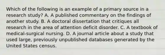 Which of the following is an example of a primary source in a research study? A. A published commentary on the findings of another study. B. A doctoral dissertation that critiques all research in the area of attention deficit disorder. C. A textbook of medical-surgical nursing. D. A journal article about a study that used large, previously unpublished databases generated by the United States census.