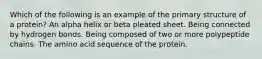 Which of the following is an example of the primary structure of a protein? An alpha helix or beta pleated sheet. Being connected by hydrogen bonds. Being composed of two or more polypeptide chains. The amino acid sequence of the protein.