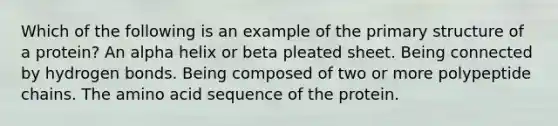 Which of the following is an example of the primary structure of a protein? An alpha helix or beta pleated sheet. Being connected by hydrogen bonds. Being composed of two or more polypeptide chains. The amino acid sequence of the protein.