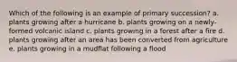 Which of the following is an example of primary succession? a. plants growing after a hurricane b. plants growing on a newly-formed volcanic island c. plants growing in a forest after a fire d. plants growing after an area has been converted from agriculture e. plants growing in a mudflat following a flood