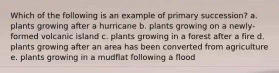 Which of the following is an example of primary succession? a. plants growing after a hurricane b. plants growing on a newly-formed volcanic island c. plants growing in a forest after a fire d. plants growing after an area has been converted from agriculture e. plants growing in a mudflat following a flood