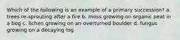 Which of the following is an example of a primary succession? a. trees re-sprouting after a fire b. moss growing on organic peat in a bog c. lichen growing on an overturned boulder d. fungus growing on a decaying log