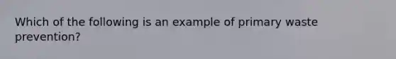 Which of the following is an example of primary waste prevention?