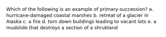 Which of the following is an example of primary-succession? a. hurricane-damaged coastal marshes b. retreat of a glacier in Alaska c. a fire d. torn down buildings leading to vacant lots e. a mudslide that destroys a section of a shrubland