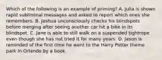 Which of the following is an example of priming? A. Julia is shown rapid subliminal messages and asked to report which ones she remembers. B. Joshua unconsciously checks his blindspots before merging after seeing another car hit a bike in its blindspot. C. Jane is able to still walk on a suspended tightrope even though she has not tried it for many years. D. Jason is reminded of the first time he went to the Harry Potter theme park in Orlando by a book.