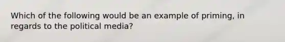 Which of the following would be an example of priming, in regards to the political media?