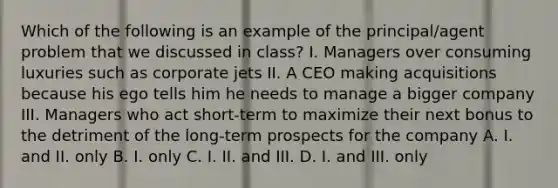 Which of the following is an example of the principal/agent problem that we discussed in class? I. Managers over consuming luxuries such as corporate jets II. A CEO making acquisitions because his ego tells him he needs to manage a bigger company III. Managers who act short-term to maximize their next bonus to the detriment of the long-term prospects for the company A. I. and II. only B. I. only C. I. II. and III. D. I. and III. only