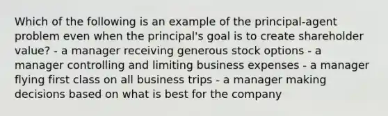 Which of the following is an example of the principal-agent problem even when the principal's goal is to create shareholder value? - a manager receiving generous stock options - a manager controlling and limiting business expenses - a manager flying first class on all business trips - a manager making decisions based on what is best for the company