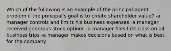 Which of the following is an example of the principal-agent problem if the principal's goal is to create shareholder value? -a manager controls and limits his business expenses -a manager received generous stock options -a manager files first class on all business trips -a manager makes decisions based on what is best for the company