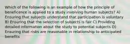 Which of the following is an example of how the principle of beneficence is applied to a study involving human subjects? A) Ensuring that subjects understand that participation is voluntary B) Ensuring that the selection of subjects is fair C) Providing detailed information about the study to potential subjects D) Ensuring that risks are reasonable in relationship to anticipated benefits