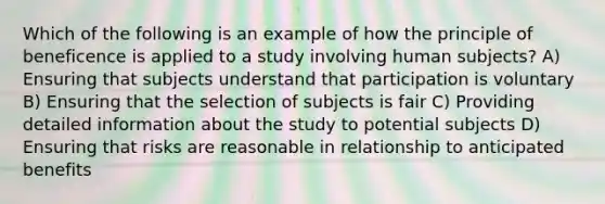 Which of the following is an example of how the principle of beneficence is applied to a study involving human subjects? A) Ensuring that subjects understand that participation is voluntary B) Ensuring that the selection of subjects is fair C) Providing detailed information about the study to potential subjects D) Ensuring that risks are reasonable in relationship to anticipated benefits