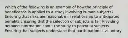 Which of the following is an example of how the principle of beneficence is applied to a study involving human subjects? Ensuring that risks are reasonable in relationship to anticipated benefits Ensuring that the selection of subjects is fair Providing detailed information about the study to potential subjects Ensuring that subjects understand that participation is voluntary