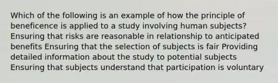 Which of the following is an example of how the principle of beneficence is applied to a study involving human subjects? Ensuring that risks are reasonable in relationship to anticipated benefits Ensuring that the selection of subjects is fair Providing detailed information about the study to potential subjects Ensuring that subjects understand that participation is voluntary