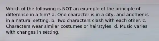 Which of the following is NOT an example of the principle of difference in a film? a. One character is in a city, and another is in a natural setting. b. Two characters clash with each other. c. Characters wear similar costumes or hairstyles. d. Music varies with changes in setting.