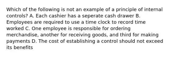 Which of the following is not an example of a principle of internal controls? A. Each cashier has a seperate cash drawer B. Employees are required to use a time clock to record time worked C. One employee is responsible for ordering merchandise, another for receiving goods, and third for making payments D. The cost of establishing a control should not exceed its benefits