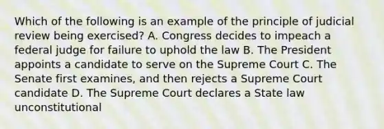 Which of the following is an example of the principle of judicial review being exercised? A. Congress decides to impeach a federal judge for failure to uphold the law B. The President appoints a candidate to serve on the Supreme Court C. The Senate first examines, and then rejects a Supreme Court candidate D. The Supreme Court declares a State law unconstitutional