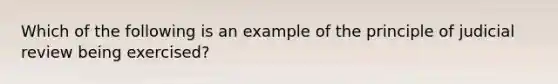 Which of the following is an example of the principle of judicial review being exercised?