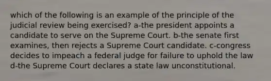 which of the following is an example of the principle of the judicial review being exercised? a-the president appoints a candidate to serve on the Supreme Court. b-the senate first examines, then rejects a Supreme Court candidate. c-congress decides to impeach a federal judge for failure to uphold the law d-the Supreme Court declares a state law unconstitutional.