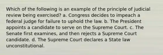 Which of the following is an example of the principle of judicial review being exercised? a. Congress decides to impeach a federal judge for failure to uphold the law. b. The President appoints a candidate to serve on the Supreme Court. c. The Senate first examines, and then rejects a Supreme Court candidate. d. The Supreme Court declares a State law unconstitutional.