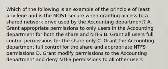 Which of the following is an example of the principle of least privilege and is the MOST secure when granting access to a shared network drive used by the Accounting department? A. Grant appropriate permissions to only users in the Accounting department for both the share and NTFS B. Grant all users full control permissions for the share only C. Grant the Accounting department full control for the share and appropriate NTFS permissions D. Grant modify permissions to the Accounting department and deny NTFS permissions to all other users