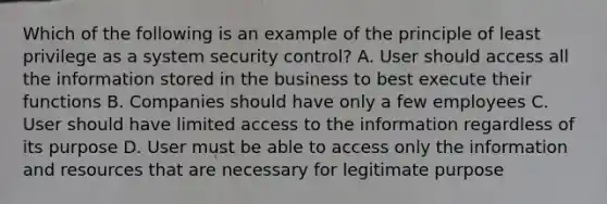 Which of the following is an example of the principle of least privilege as a system security control? A. User should access all the information stored in the business to best execute their functions B. Companies should have only a few employees C. User should have limited access to the information regardless of its purpose D. User must be able to access only the information and resources that are necessary for legitimate purpose