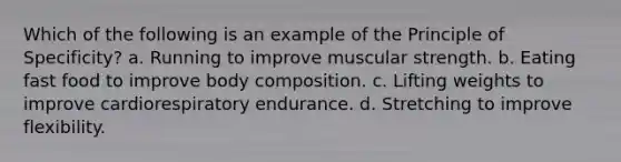 Which of the following is an example of the Principle of Specificity? a. Running to improve muscular strength. b. Eating fast food to improve body composition. c. Lifting weights to improve cardiorespiratory endurance. d. Stretching to improve flexibility.