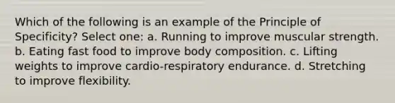 Which of the following is an example of the Principle of Specificity? Select one: a. Running to improve muscular strength. b. Eating fast food to improve body composition. c. Lifting weights to improve cardio-respiratory endurance. d. Stretching to improve flexibility.