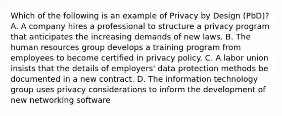 Which of the following is an example of Privacy by Design (PbD)? A. A company hires a professional to structure a privacy program that anticipates the increasing demands of new laws. B. The human resources group develops a training program from employees to become certified in privacy policy. C. A labor union insists that the details of employers' data protection methods be documented in a new contract. D. The information technology group uses privacy considerations to inform the development of new networking software