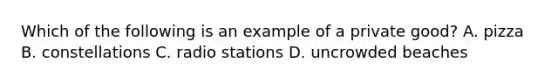 Which of the following is an example of a private good? A. pizza B. constellations C. radio stations D. uncrowded beaches