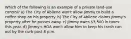 Which of the following is an example of a private land-use control? a) The City of Abilene won't allow Jimmy to build a coffee shop on his property. b) The City of Abilene claims Jimmy's property after he passes away. c) Jimmy owes 3,500 in taxes this year. d) Jimmy's HOA won't allow him to keep his trash can out by the curb past 8 p.m.