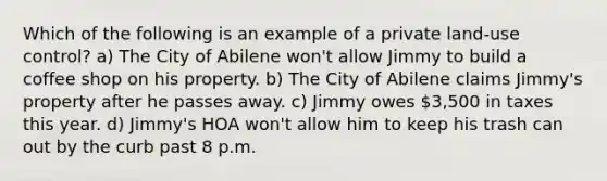 Which of the following is an example of a private land-use control? a) The City of Abilene won't allow Jimmy to build a coffee shop on his property. b) The City of Abilene claims Jimmy's property after he passes away. c) Jimmy owes 3,500 in taxes this year. d) Jimmy's HOA won't allow him to keep his trash can out by the curb past 8 p.m.