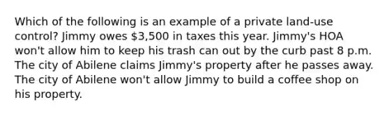 Which of the following is an example of a private land-use control? Jimmy owes 3,500 in taxes this year. Jimmy's HOA won't allow him to keep his trash can out by the curb past 8 p.m. The city of Abilene claims Jimmy's property after he passes away. The city of Abilene won't allow Jimmy to build a coffee shop on his property.