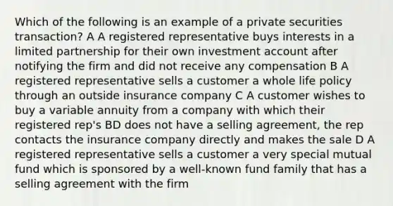 Which of the following is an example of a private securities transaction? A A registered representative buys interests in a limited partnership for their own investment account after notifying the firm and did not receive any compensation B A registered representative sells a customer a whole life policy through an outside insurance company C A customer wishes to buy a variable annuity from a company with which their registered rep's BD does not have a selling agreement, the rep contacts the insurance company directly and makes the sale D A registered representative sells a customer a very special mutual fund which is sponsored by a well-known fund family that has a selling agreement with the firm