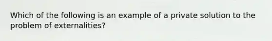 Which of the following is an example of a private solution to the problem of externalities?