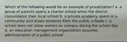 Which of the following would be an example of privatization? a. a group of parents opens a charter school when the district consolidates their local school b. a private academy opens in a community and draws students from the public schools c. a school does not allow visitors on campus during the school day d. an education management organization assumes administration of a public school