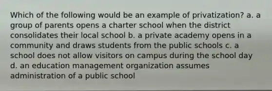 Which of the following would be an example of privatization? a. a group of parents opens a charter school when the district consolidates their local school b. a private academy opens in a community and draws students from the public schools c. a school does not allow visitors on campus during the school day d. an education management organization assumes administration of a public school