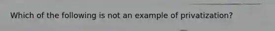 Which of the following is not an example of privatization?