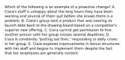 Which of the following is an example of a proactive change? A. Ciara's staff is unhappy about the long hours they have been working and several of them quit before she knows there is a problem. B. Ciara's group sent a product that was nearing its launch date back to the drawing board based on a competitor's superior new offering. C. Ciara cannot get permission to hire another person until her group misses several deadlines. D. Ciara is constantly "putting out fires," responding to daily crises in her group. E. Ciara explores improvements in bonus structures with her staff and begins to implement them despite the fact that her employees are generally content.