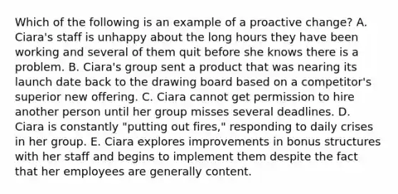 Which of the following is an example of a proactive change? A. Ciara's staff is unhappy about the long hours they have been working and several of them quit before she knows there is a problem. B. Ciara's group sent a product that was nearing its launch date back to the drawing board based on a competitor's superior new offering. C. Ciara cannot get permission to hire another person until her group misses several deadlines. D. Ciara is constantly "putting out fires," responding to daily crises in her group. E. Ciara explores improvements in bonus structures with her staff and begins to implement them despite the fact that her employees are generally content.