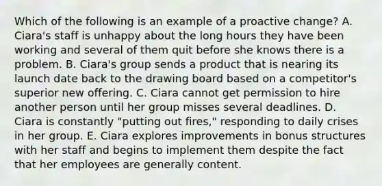 Which of the following is an example of a proactive change? A. Ciara's staff is unhappy about the long hours they have been working and several of them quit before she knows there is a problem. B. Ciara's group sends a product that is nearing its launch date back to the drawing board based on a competitor's superior new offering. C. Ciara cannot get permission to hire another person until her group misses several deadlines. D. Ciara is constantly "putting out fires," responding to daily crises in her group. E. Ciara explores improvements in bonus structures with her staff and begins to implement them despite the fact that her employees are generally content.